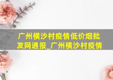 广州横沙村疫情(低价烟批发网)通报_广州横沙村疫情