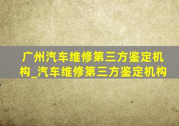 广州汽车维修第三方鉴定机构_汽车维修第三方鉴定机构