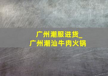 广州潮服进货_广州潮汕牛肉火锅