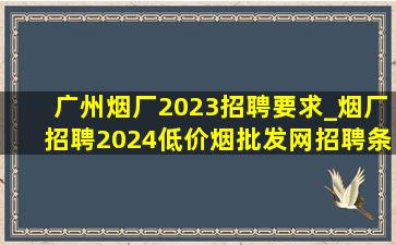 广州烟厂2023招聘要求_烟厂招聘2024(低价烟批发网)招聘条件