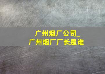 广州烟厂公司_广州烟厂厂长是谁