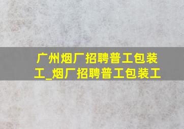 广州烟厂招聘普工包装工_烟厂招聘普工包装工