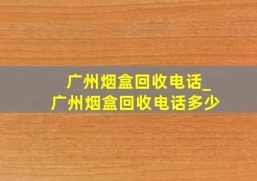广州烟盒回收电话_广州烟盒回收电话多少