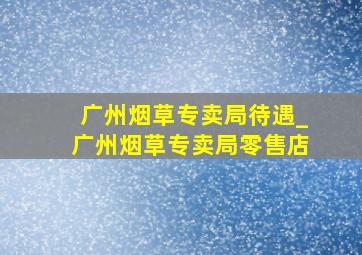 广州烟草专卖局待遇_广州烟草专卖局零售店