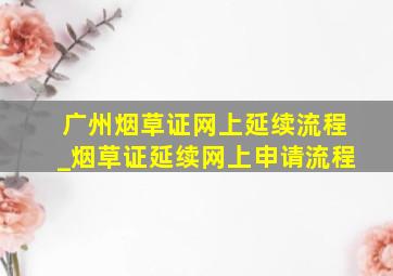 广州烟草证网上延续流程_烟草证延续网上申请流程