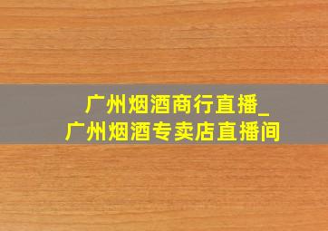 广州烟酒商行直播_广州烟酒专卖店直播间