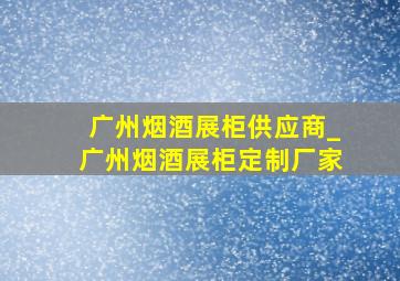 广州烟酒展柜供应商_广州烟酒展柜定制厂家