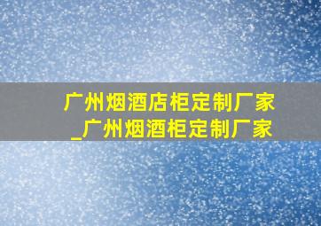 广州烟酒店柜定制厂家_广州烟酒柜定制厂家