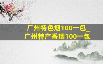 广州特色烟100一包_广州特产香烟100一包