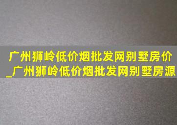 广州狮岭(低价烟批发网)别墅房价_广州狮岭(低价烟批发网)别墅房源