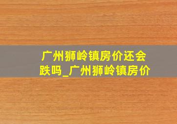 广州狮岭镇房价还会跌吗_广州狮岭镇房价