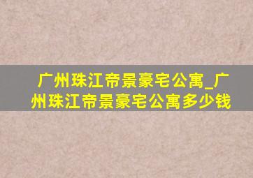 广州珠江帝景豪宅公寓_广州珠江帝景豪宅公寓多少钱