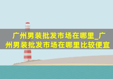 广州男装批发市场在哪里_广州男装批发市场在哪里比较便宜