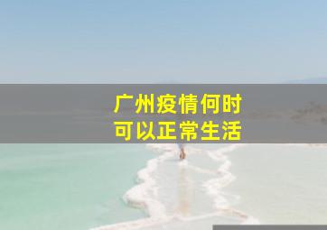 广州疫情何时可以正常生活