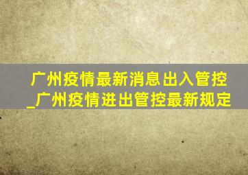 广州疫情最新消息出入管控_广州疫情进出管控最新规定