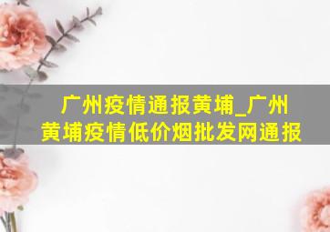 广州疫情通报黄埔_广州黄埔疫情(低价烟批发网)通报