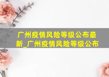 广州疫情风险等级公布最新_广州疫情风险等级公布