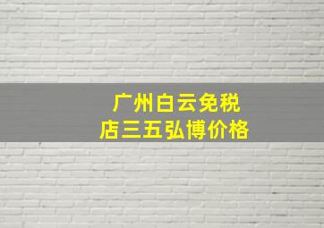 广州白云免税店三五弘博价格