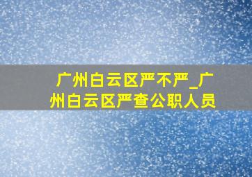 广州白云区严不严_广州白云区严查公职人员