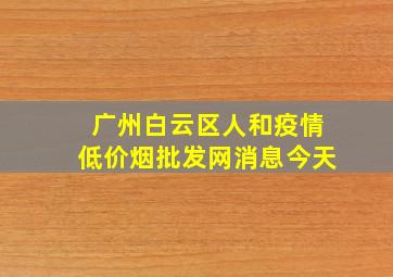 广州白云区人和疫情(低价烟批发网)消息今天