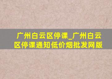 广州白云区停课_广州白云区停课通知(低价烟批发网)版