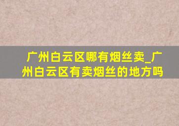 广州白云区哪有烟丝卖_广州白云区有卖烟丝的地方吗