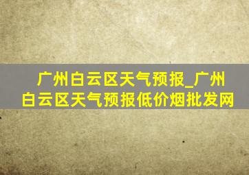 广州白云区天气预报_广州白云区天气预报(低价烟批发网)