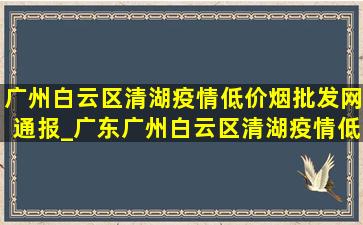 广州白云区清湖疫情(低价烟批发网)通报_广东广州白云区清湖疫情(低价烟批发网)情况