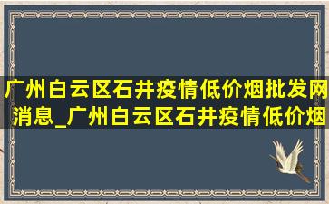 广州白云区石井疫情(低价烟批发网)消息_广州白云区石井疫情(低价烟批发网)消息今天