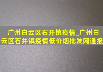 广州白云区石井镇疫情_广州白云区石井镇疫情(低价烟批发网)通报