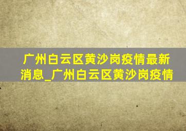 广州白云区黄沙岗疫情最新消息_广州白云区黄沙岗疫情