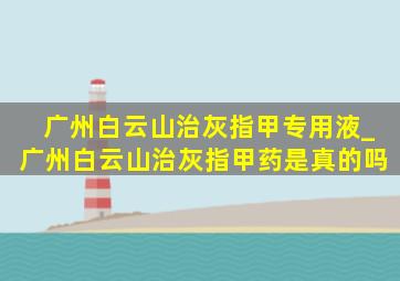 广州白云山治灰指甲专用液_广州白云山治灰指甲药是真的吗