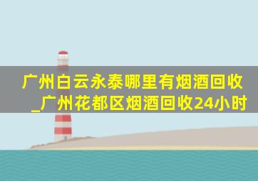 广州白云永泰哪里有烟酒回收_广州花都区烟酒回收24小时