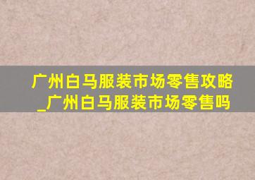 广州白马服装市场零售攻略_广州白马服装市场零售吗