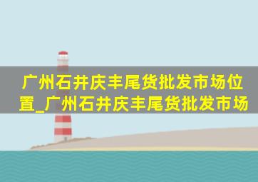 广州石井庆丰尾货批发市场位置_广州石井庆丰尾货批发市场