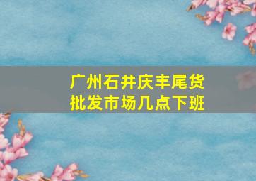 广州石井庆丰尾货批发市场几点下班