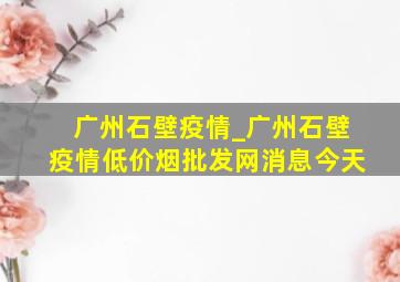 广州石壁疫情_广州石壁疫情(低价烟批发网)消息今天