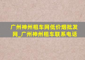 广州神州租车网(低价烟批发网)_广州神州租车联系电话