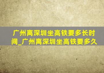 广州离深圳坐高铁要多长时间_广州离深圳坐高铁要多久