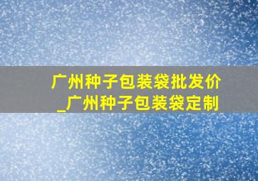 广州种子包装袋批发价_广州种子包装袋定制