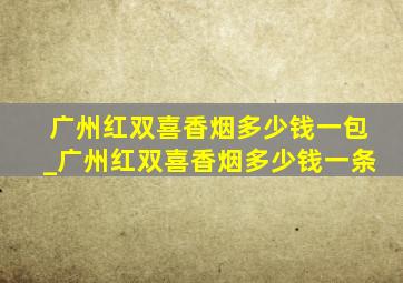 广州红双喜香烟多少钱一包_广州红双喜香烟多少钱一条