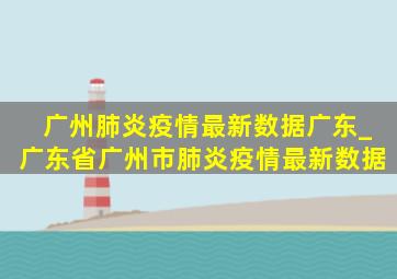 广州肺炎疫情最新数据广东_广东省广州市肺炎疫情最新数据