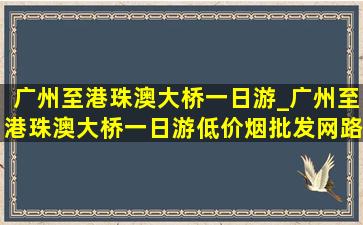 广州至港珠澳大桥一日游_广州至港珠澳大桥一日游(低价烟批发网)路线