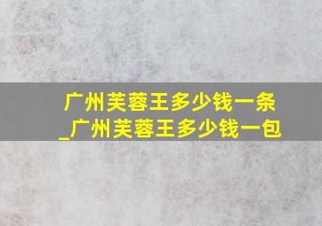 广州芙蓉王多少钱一条_广州芙蓉王多少钱一包