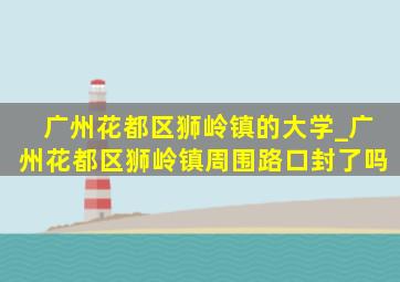 广州花都区狮岭镇的大学_广州花都区狮岭镇周围路口封了吗