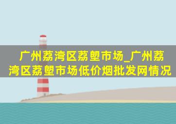 广州荔湾区荔塱市场_广州荔湾区荔塱市场(低价烟批发网)情况