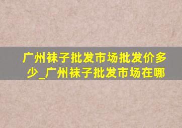 广州袜子批发市场批发价多少_广州袜子批发市场在哪