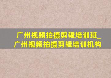 广州视频拍摄剪辑培训班_广州视频拍摄剪辑培训机构