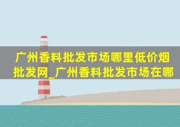 广州香料批发市场哪里(低价烟批发网)_广州香料批发市场在哪