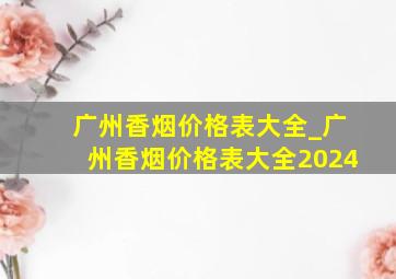 广州香烟价格表大全_广州香烟价格表大全2024